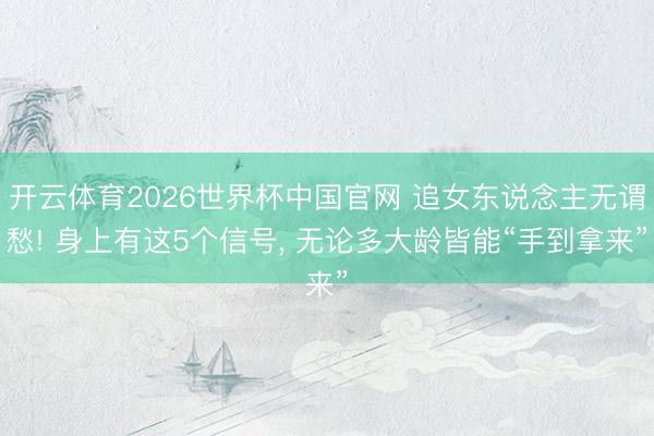 开云体育2026世界杯中国官网 追女东说念主无谓愁! 身上有这5个信号， 无论多大龄皆能“手到拿来”