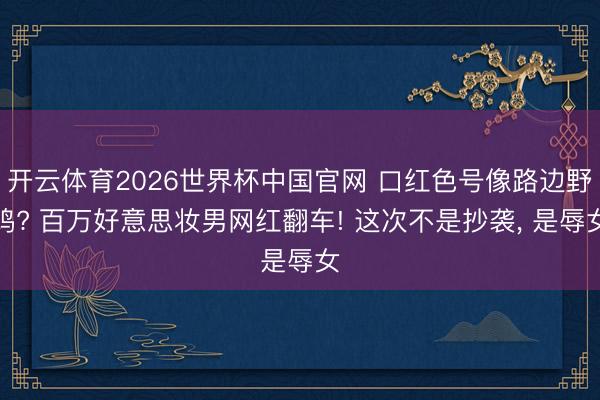 开云体育2026世界杯中国官网 口红色号像路边野鸡? 百万好意思妆男网红翻车! 这次不是抄袭, 是辱女