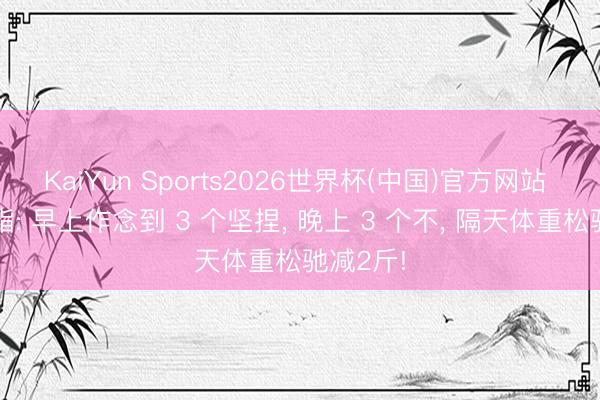 KaiYun Sports2026世界杯(中国)官方网站 瘦身减脂: 早上作念到 3 个坚捏， 晚上 3 个不， 隔天体重松驰减2斤!