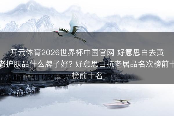 开云体育2026世界杯中国官网 好意思白去黄抗老护肤品什么牌子好? 好意思白抗老居品名次榜前十名