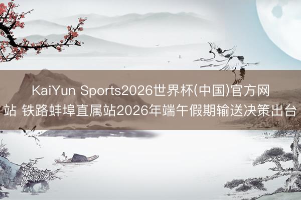 KaiYun Sports2026世界杯(中国)官方网站 铁路蚌埠直属站2026年端午假期输送决策出台
