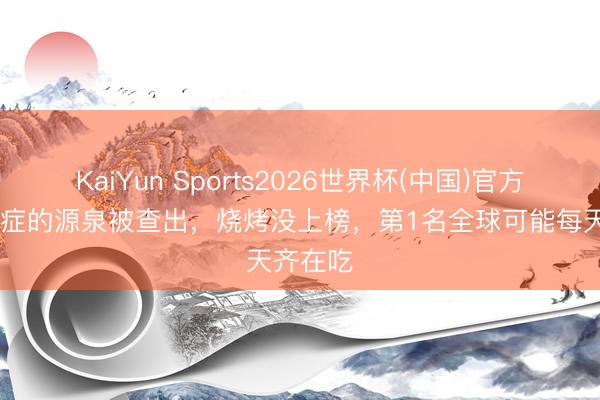 KaiYun Sports2026世界杯(中国)官方网站 癌症的源泉被查出，烧烤没上榜，第1名全球可能每天齐在吃
