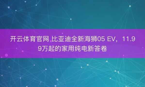 开云体育官网 比亚迪全新海狮05 EV,11.99万起的家用纯电新答卷