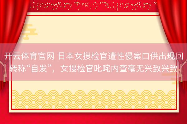 开云体育官网 日本女搜检官遭性侵案口供出现回转称“自发”,女搜检官叱咤内查毫无兴致兴致