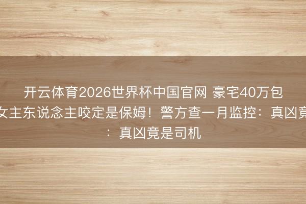 开云体育2026世界杯中国官网 豪宅40万包失贼，女主东说念主咬定是保姆！警方查一月监控：真凶竟是司机