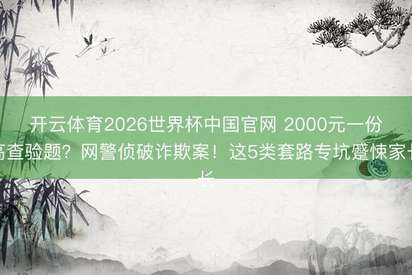 开云体育2026世界杯中国官网 2000元一份高查验题？网警侦破诈欺案！这5类套路专坑蹙悚家长