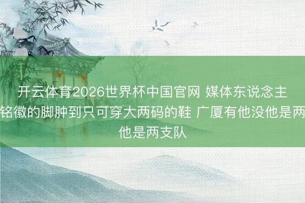 开云体育2026世界杯中国官网 媒体东说念主:孙铭徽的脚肿到只可穿大两码的鞋 广厦有他没他是两支队