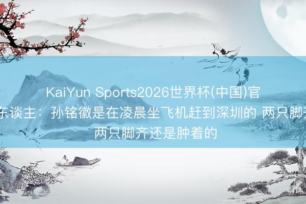KaiYun Sports2026世界杯(中国)官方网站 媒体东谈主：孙铭徽是在凌晨坐飞机赶到深圳的 两只脚齐还是肿着的