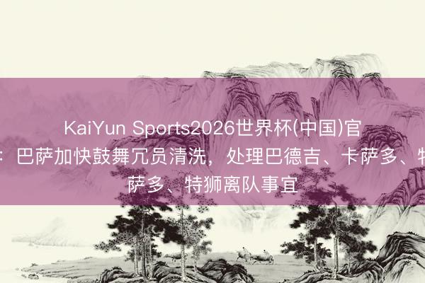 KaiYun Sports2026世界杯(中国)官方网站 每体：巴萨加快鼓舞冗员清洗，处理巴德吉、卡萨多、特狮离队事宜