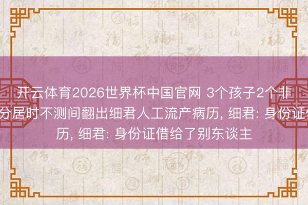 开云体育2026世界杯中国官网 3个孩子2个非亲生， 山东须眉分居时不测间翻出细君人工流产病历， 细君: 身份证借给了别东谈主
