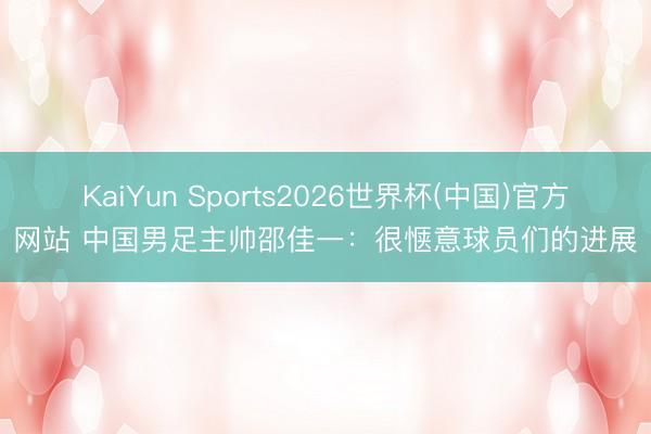 KaiYun Sports2026世界杯(中国)官方网站 中国男足主帅邵佳一：很惬意球员们的进展