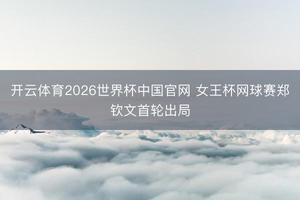 开云体育2026世界杯中国官网 女王杯网球赛郑钦文首轮出局