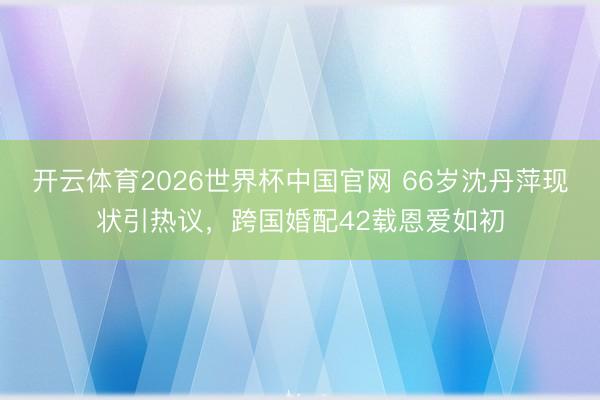 开云体育2026世界杯中国官网 66岁沈丹萍现状引热议，跨国婚配42载恩爱如初