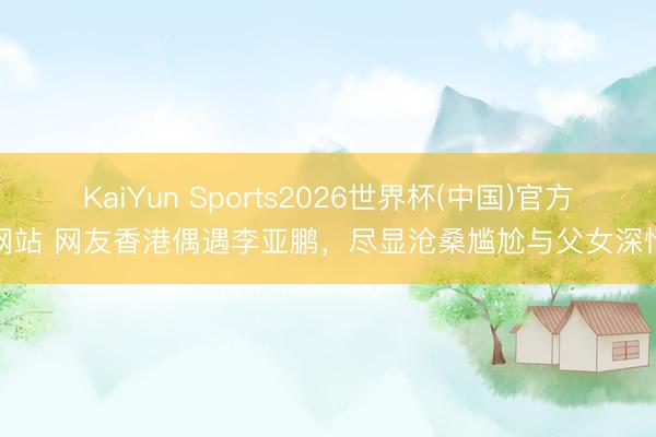 KaiYun Sports2026世界杯(中国)官方网站 网友香港偶遇李亚鹏,尽显沧桑尴尬与父女深情