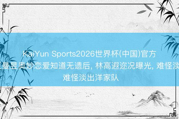 KaiYun Sports2026世界杯(中国)官方网站 与王曼昱奥妙恋爱知道无遗后， 林高遐迩况曝光， 难怪淡出洋家队