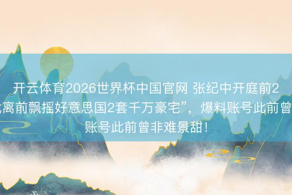 开云体育2026世界杯中国官网 张纪中开庭前2天被爆“仳离前飘摇好意思国2套千万豪宅”，爆料账号此前曾非难景甜！