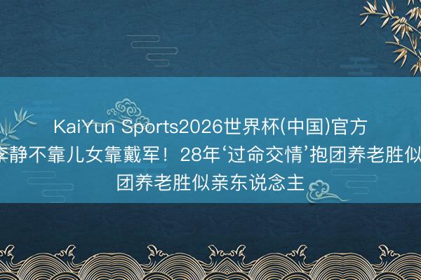 KaiYun Sports2026世界杯(中国)官方网站 56岁李静不靠儿女靠戴军!28年‘过命交情’抱团养老胜似亲东说念主