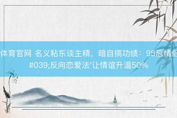 开云体育官网 名义粘东谈主精，暗自搞功绩：95后情侣用'反向恋爱法'让情谊升温50%