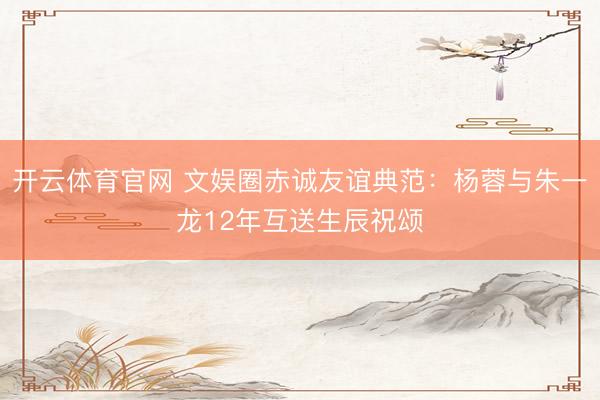开云体育官网 文娱圈赤诚友谊典范：杨蓉与朱一龙12年互送生辰祝颂