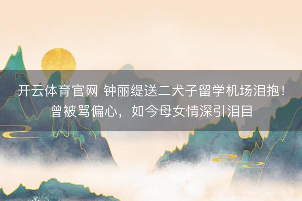 开云体育官网 钟丽缇送二犬子留学机场泪抱！曾被骂偏心，如今母女情深引泪目