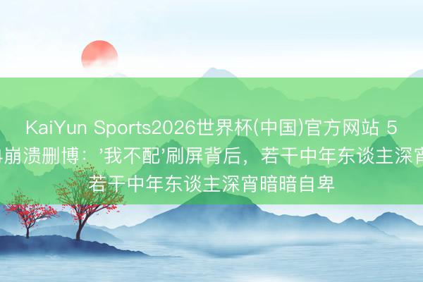 KaiYun Sports2026世界杯(中国)官方网站 50岁李小冉崩溃删博:'我不配'刷屏背后,若干中年东谈主深宵暗暗自卑