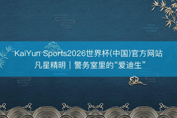 KaiYun Sports2026世界杯(中国)官方网站 凡星精明｜警务室里的“爱迪生”