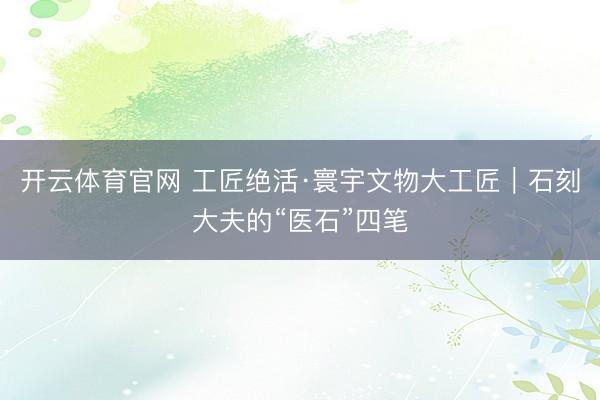 开云体育官网 工匠绝活·寰宇文物大工匠|石刻大夫的“医石”四笔