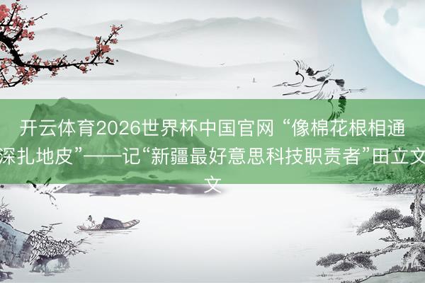 开云体育2026世界杯中国官网 “像棉花根相通深扎地皮”——记“新疆最好意思科技职责者”田立文