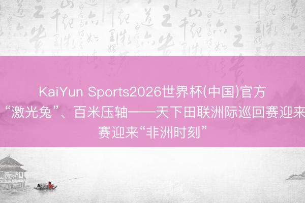 KaiYun Sports2026世界杯(中国)官方网站 夜场、“激光兔”、百米压轴——天下田联洲际巡回赛迎来“非洲时刻”