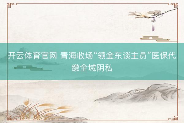 开云体育官网 青海收场“领金东谈主员”医保代缴全域阴私