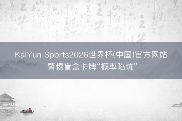 KaiYun Sports2026世界杯(中国)官方网站 警惕盲盒卡牌“概率陷坑”