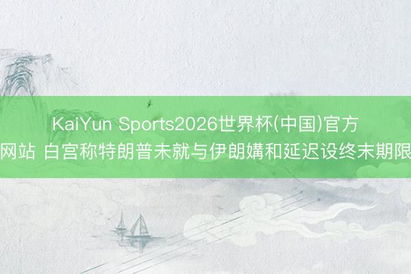 KaiYun Sports2026世界杯(中国)官方网站 白宫称特朗普未就与伊朗媾和延迟设终末期限