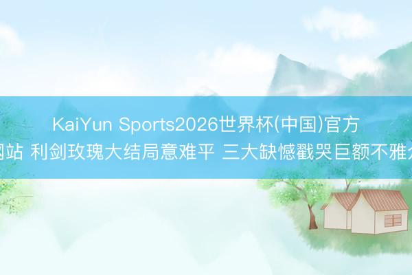 KaiYun Sports2026世界杯(中国)官方网站 利剑玫瑰大结局意难平 三大缺憾戳哭巨额不雅众