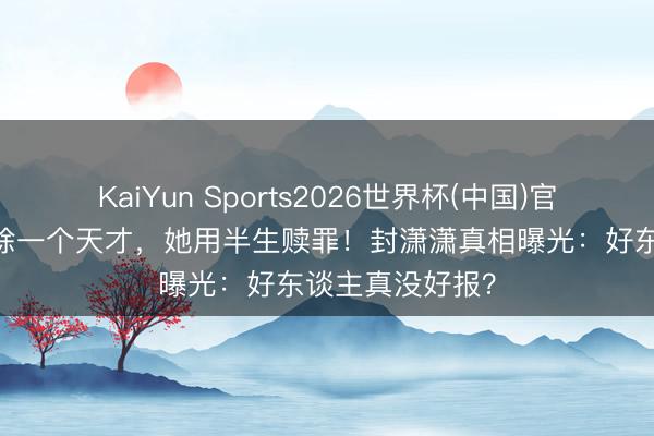 KaiYun Sports2026世界杯(中国)官方网站 档案消除一个天才,她用半生赎罪!封潇潇真相曝光:好东谈主真没好报?