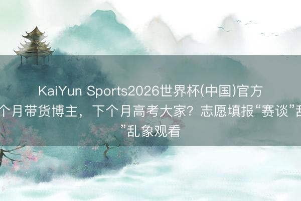 KaiYun Sports2026世界杯(中国)官方网站 上个月带货博主，下个月高考大家？志愿填报“赛谈”乱象观看