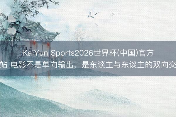 KaiYun Sports2026世界杯(中国)官方网站 电影不是单向输出，是东谈主与东谈主的双向交流