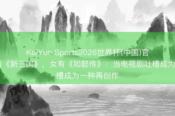 KaiYun Sports2026世界杯(中国)官方网站 男有《新三国》，女有《如懿传》：当电视剧吐槽成为一种再创作