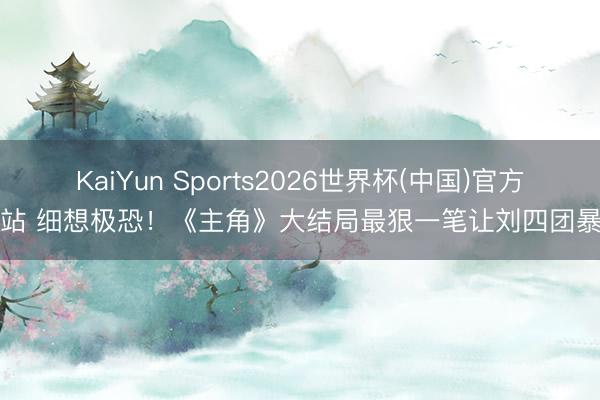 KaiYun Sports2026世界杯(中国)官方网站 细想极恐！《主角》大结局最狠一笔让刘四团暴富