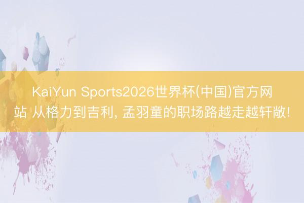KaiYun Sports2026世界杯(中国)官方网站 从格力到吉利， 孟羽童的职场路越走越轩敞!