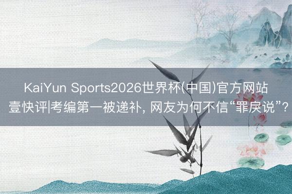 KaiYun Sports2026世界杯(中国)官方网站 壹快评|考编第一被递补， 网友为何不信“罪戾说”?