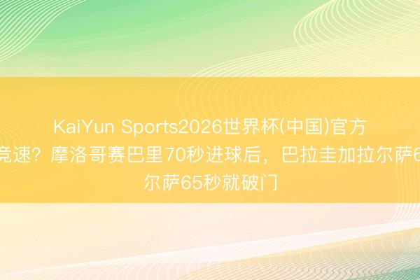 KaiYun Sports2026世界杯(中国)官方网站 闪击竞速?摩洛哥赛巴里70秒进球后,巴拉圭加拉尔萨65秒就破门